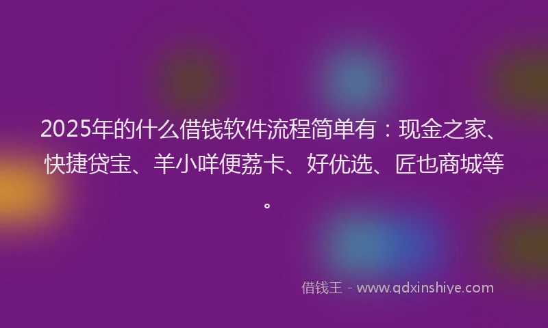 2025年的什么借钱软件流程简单有：现金之家、快捷贷宝、羊小咩便荔卡、好优选、匠也商城等。