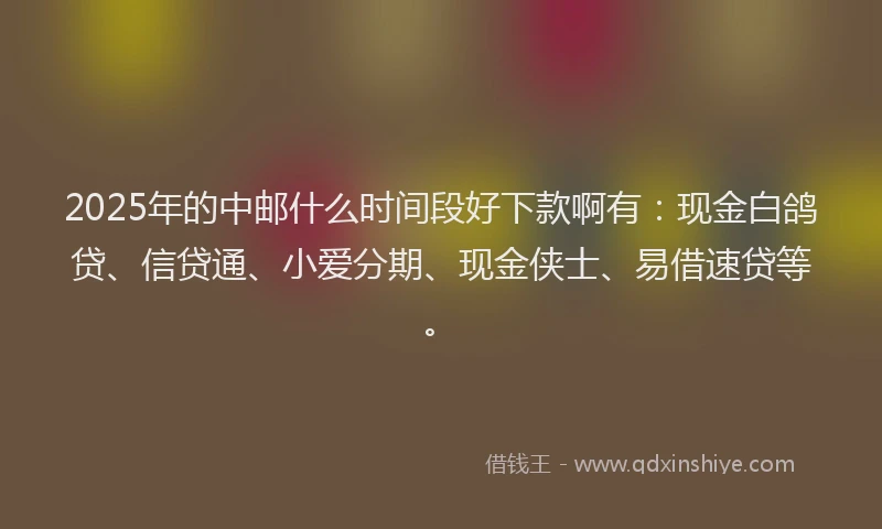 2025年的中邮什么时间段好下款啊有：现金白鸽贷、信贷通、小爱分期、现金侠士、易借速贷等。