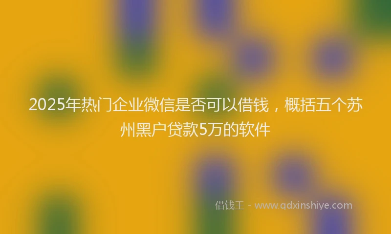2025年热门企业微信是否可以借钱，概括五个苏州黑户贷款5万的软件