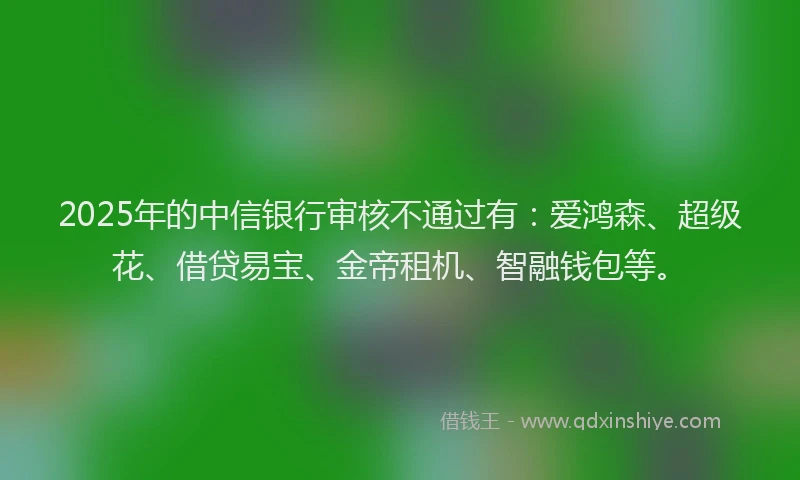 2025年的中信银行审核不通过有：爱鸿森、超级花、借贷易宝、金帝租机、智融钱包等。