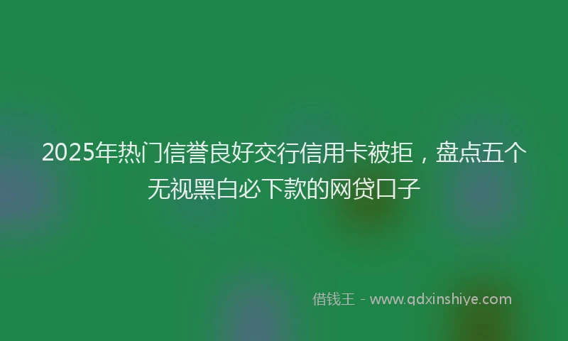 2025年热门信誉良好交行信用卡被拒，盘点五个无视黑白必下款的网贷口子