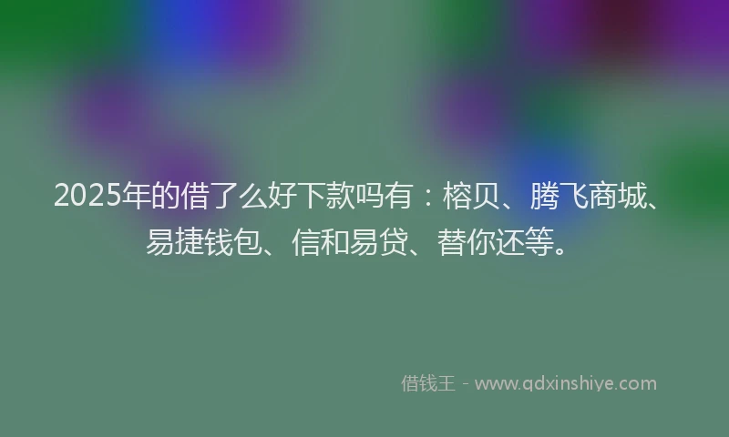 2025年的借了么好下款吗有：榕贝、腾飞商城、易捷钱包、信和易贷、替你还等。