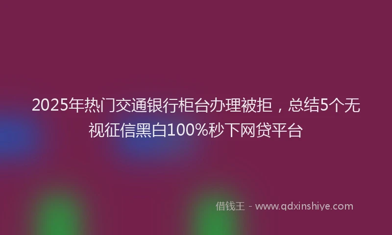 2025年热门交通银行柜台办理被拒，总结5个无视征信黑白100%秒下网贷平台