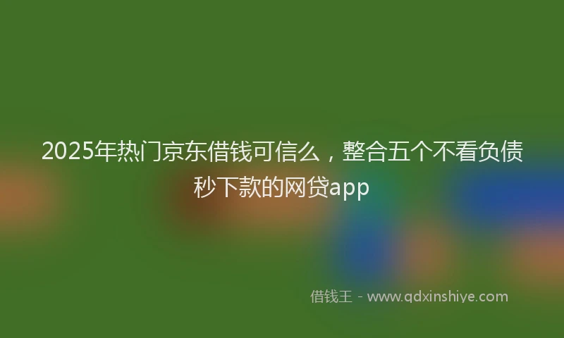 2025年热门京东借钱可信么，整合五个不看负债秒下款的网贷app