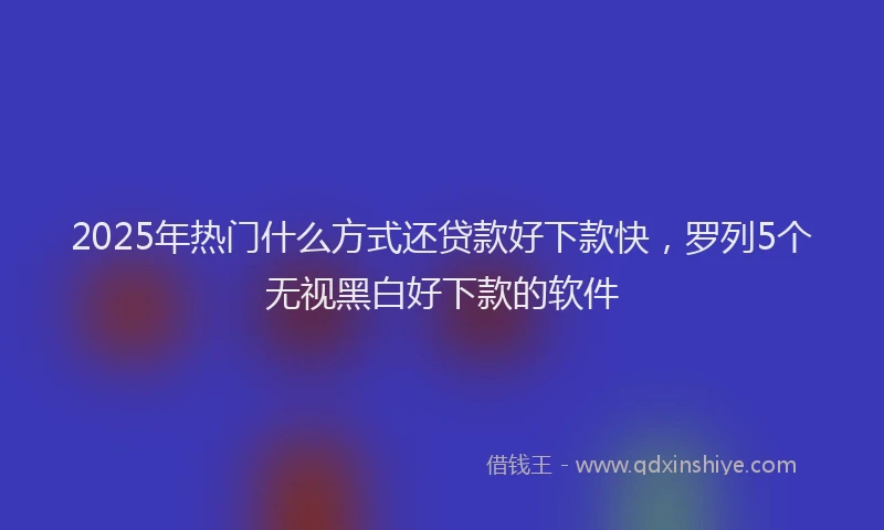 2025年热门什么方式还贷款好下款快，罗列5个无视黑白好下款的软件