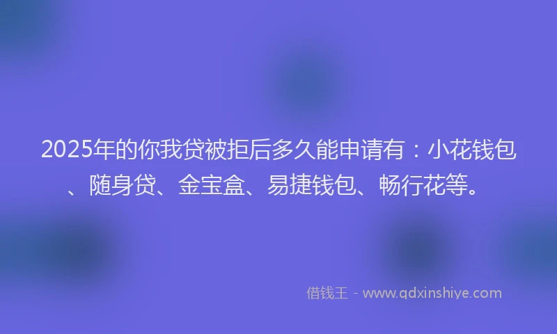 2025年的你我贷被拒后多久能申请有：小花钱包、随身贷、金宝盒、易捷钱包、畅行花等。