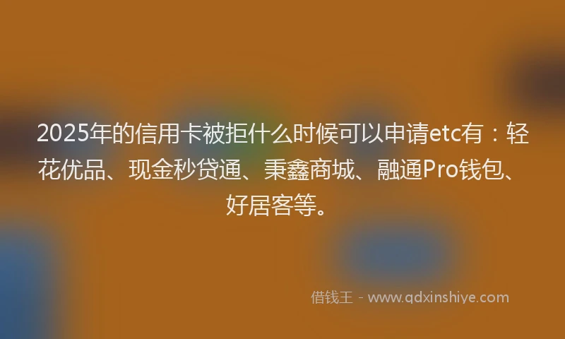 2025年的信用卡被拒什么时候可以申请etc有：轻花优品、现金秒贷通、秉鑫商城、融通Pro钱包、好居客等。