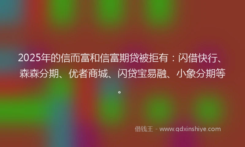 2025年的信而富和信富期贷被拒有：闪借快行、森森分期、优者商城、闪贷宝易融、小象分期等。