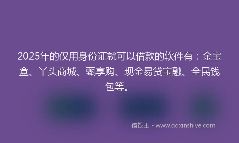 2025年的仅用身份证就可以借款的软件有：金宝盒、丫头商城、甄享购、现金易贷宝融、全民钱包等。