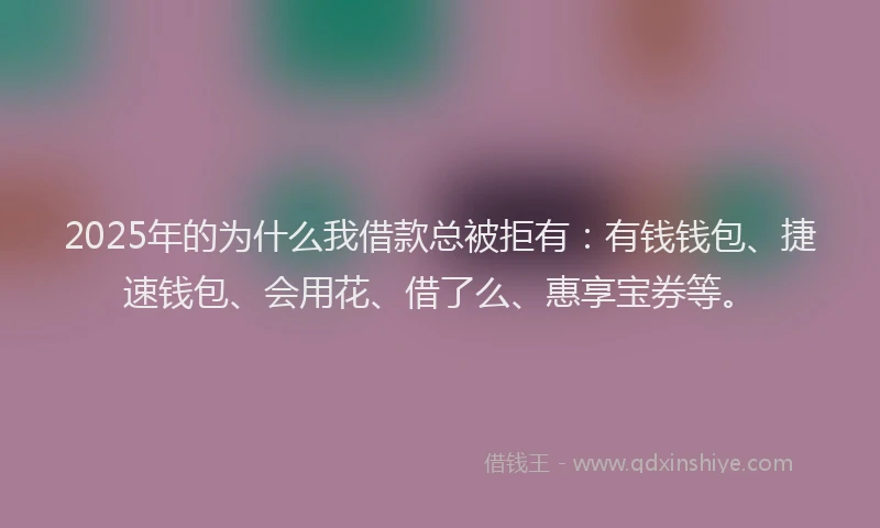 2025年的为什么我借款总被拒有：有钱钱包、捷速钱包、会用花、借了么、惠享宝券等。