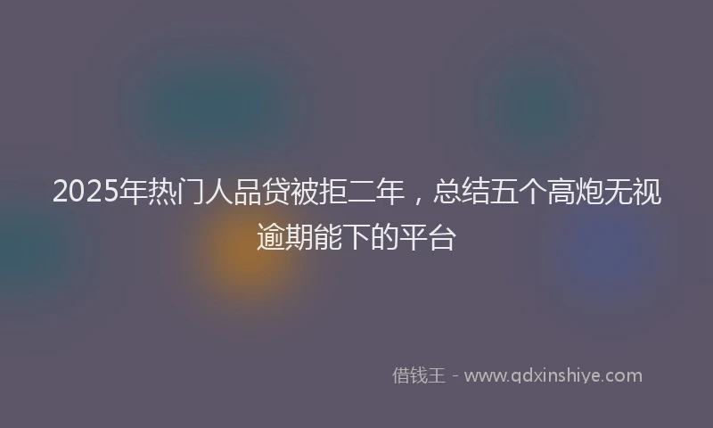 2025年热门人品贷被拒二年，总结五个高炮无视逾期能下的平台