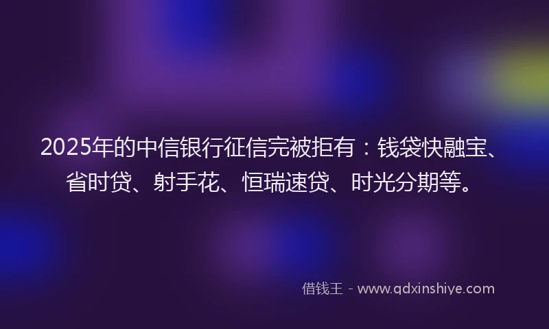 2025年的中信银行征信完被拒有：钱袋快融宝、省时贷、射手花、恒瑞速贷、时光分期等。