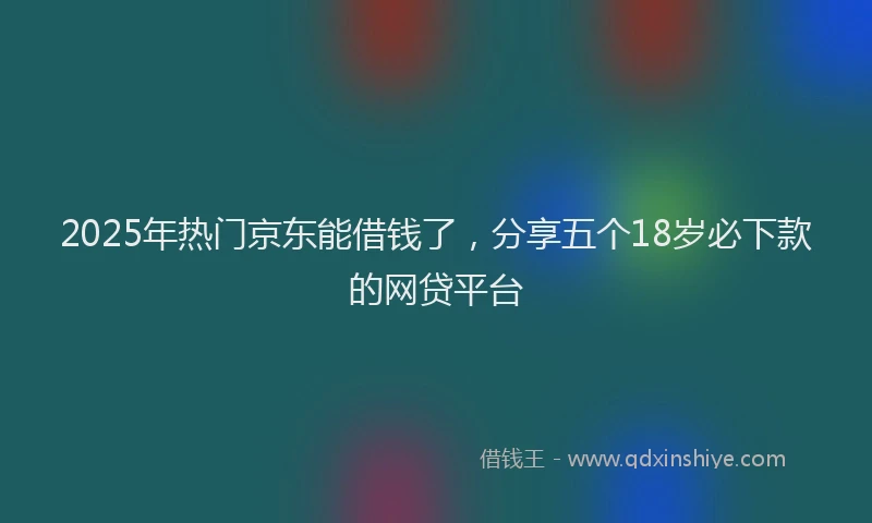 2025年热门京东能借钱了，分享五个18岁必下款的网贷平台