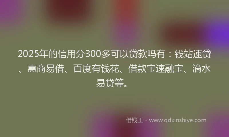 2025年的信用分300多可以贷款吗有：钱站速贷、惠商易借、百度有钱花、借款宝速融宝、滴水易贷等。