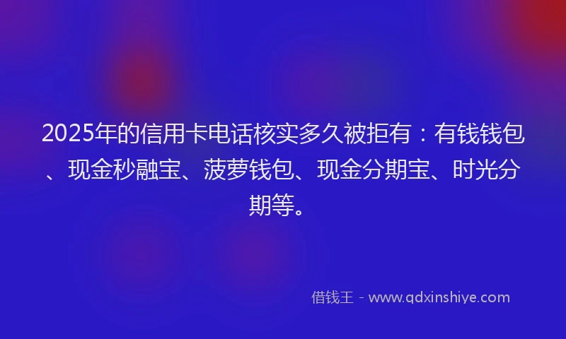 2025年的信用卡电话核实多久被拒有：有钱钱包、现金秒融宝、菠萝钱包、现金分期宝、时光分期等。