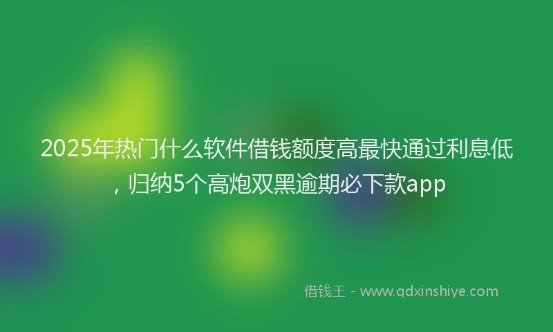 2025年热门什么软件借钱额度高最快通过利息低，归纳5个高炮双黑逾期必下款app