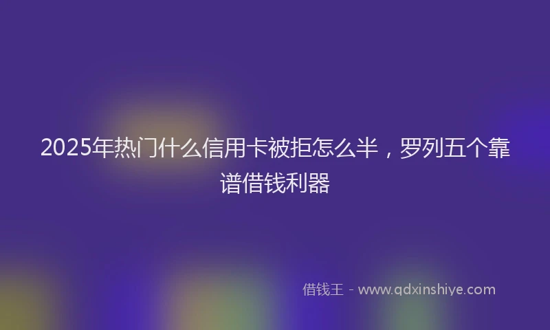 2025年热门什么信用卡被拒怎么半，罗列五个靠谱借钱利器