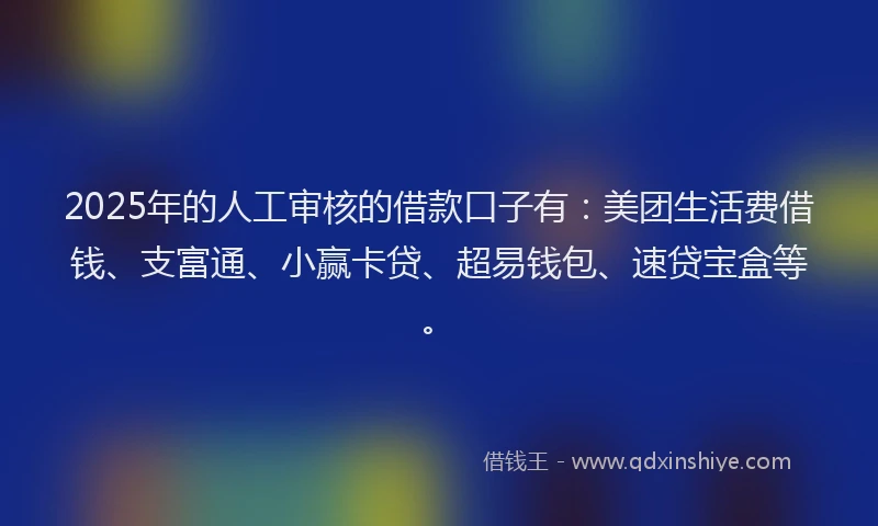 2025年的人工审核的借款口子有：美团生活费借钱、支富通、小赢卡贷、超易钱包、速贷宝盒等。