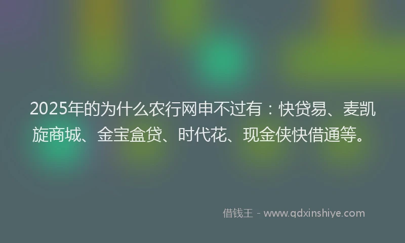 2025年的为什么农行网申不过有：快贷易、麦凯旋商城、金宝盒贷、时代花、现金侠快借通等。
