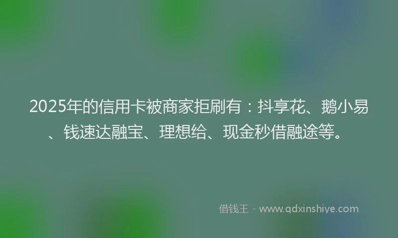 2025年的信用卡被商家拒刷有：抖享花、鹅小易、钱速达融宝、理想给、现金秒借融途等。