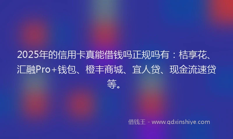 2025年的信用卡真能借钱吗正规吗有：桔享花、汇融Pro+钱包、橙丰商城、宜人贷、现金流速贷等。