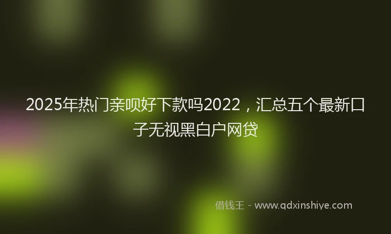 2025年热门亲呗好下款吗2022，汇总五个最新口子无视黑白户网贷