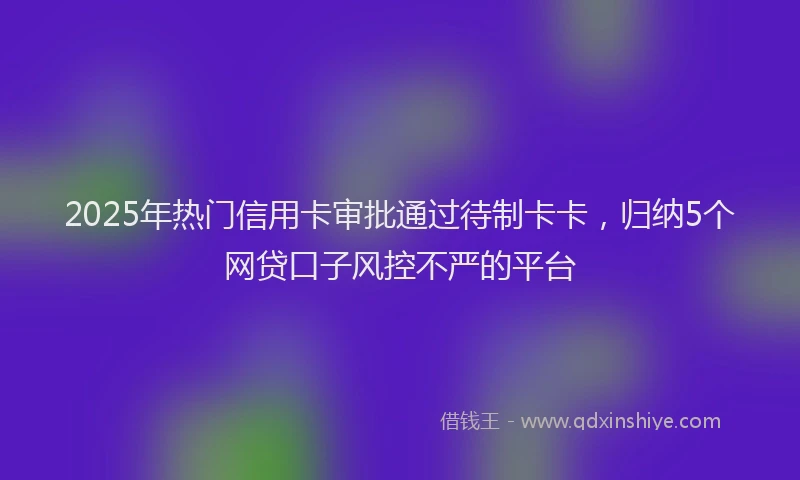 2025年热门信用卡审批通过待制卡卡，归纳5个网贷口子风控不严的平台