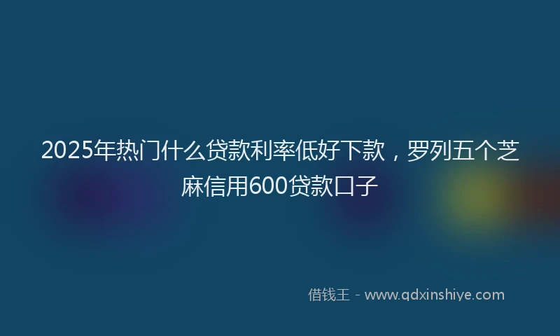 2025年热门什么贷款利率低好下款，罗列五个芝麻信用600贷款口子