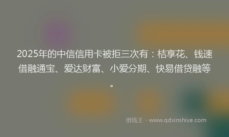 2025年的中信信用卡被拒三次有：桔享花、钱速借融通宝、爱达财富、小爱分期、快易借贷融等。