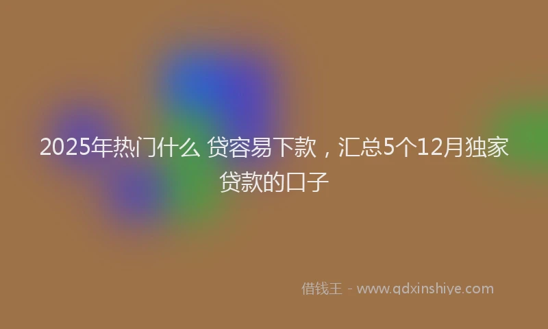 2025年热门什么 贷容易下款，汇总5个12月独家贷款的口子