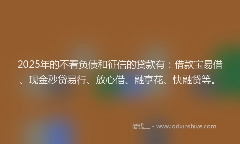 2025年的不看负债和征信的贷款有：借款宝易借、现金秒贷易行、放心借、融享花、快融贷等。