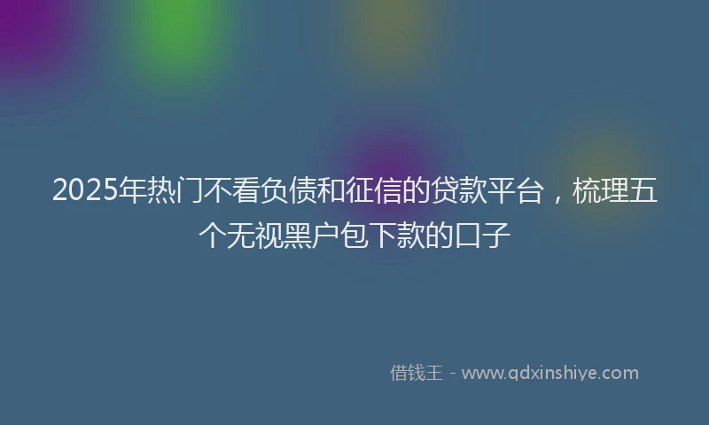 2025年热门不看负债和征信的贷款平台，梳理五个无视黑户包下款的口子