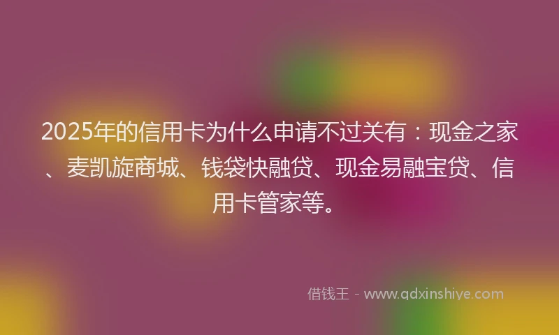 2025年的信用卡为什么申请不过关有：现金之家、麦凯旋商城、钱袋快融贷、现金易融宝贷、信用卡管家等。