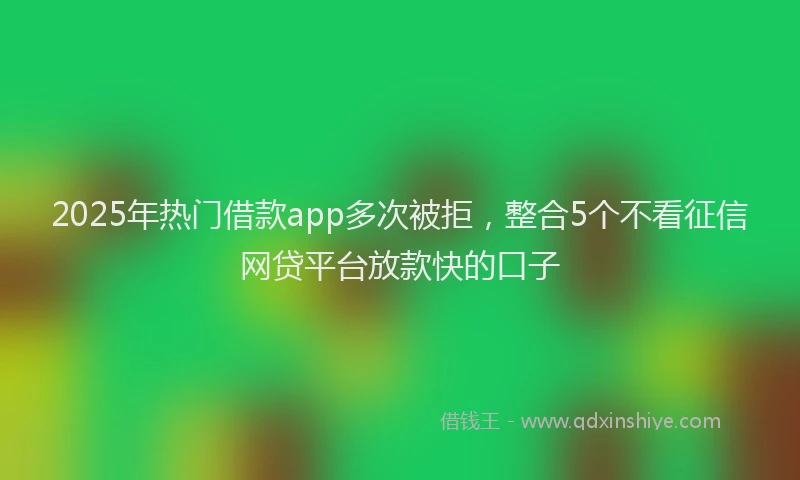 2025年热门借款app多次被拒，整合5个不看征信网贷平台放款快的口子