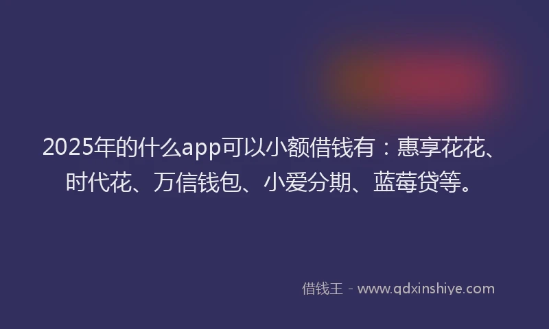 2025年的什么app可以小额借钱有：惠享花花、时代花、万信钱包、小爱分期、蓝莓贷等。