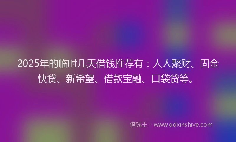 2025年的临时几天借钱推荐有：人人聚财、固金快贷、新希望、借款宝融、口袋贷等。