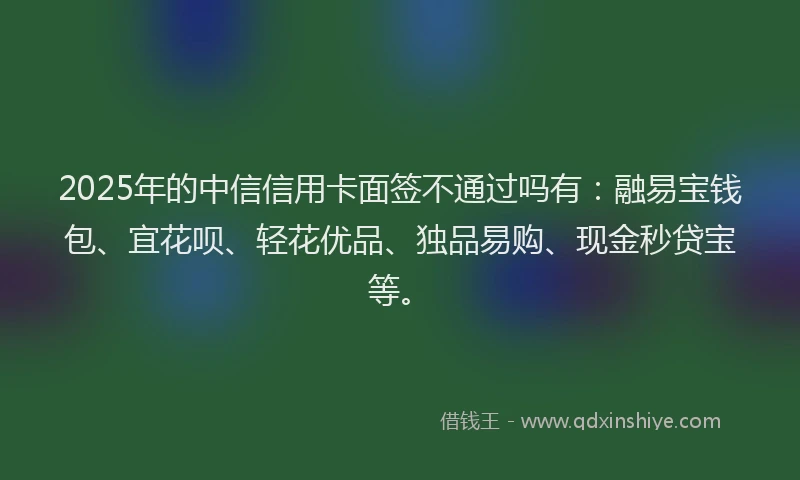 2025年的中信信用卡面签不通过吗有：融易宝钱包、宜花呗、轻花优品、独品易购、现金秒贷宝等。