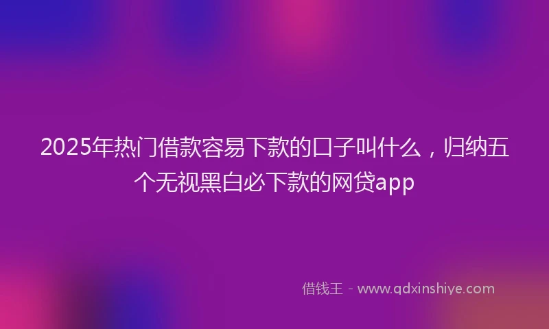 2025年热门借款容易下款的口子叫什么，归纳五个无视黑白必下款的网贷app