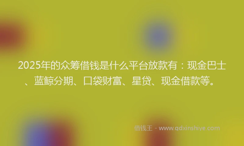 2025年的众筹借钱是什么平台放款有：现金巴士、蓝鲸分期、口袋财富、星贷、现金借款等。