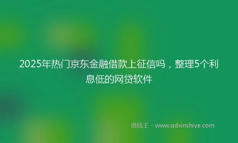 2025年热门京东金融借款上征信吗，整理5个利息低的网贷软件