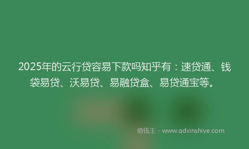 2025年的云行贷容易下款吗知乎有：速贷通、钱袋易贷、沃易贷、易融贷盒、易贷通宝等。