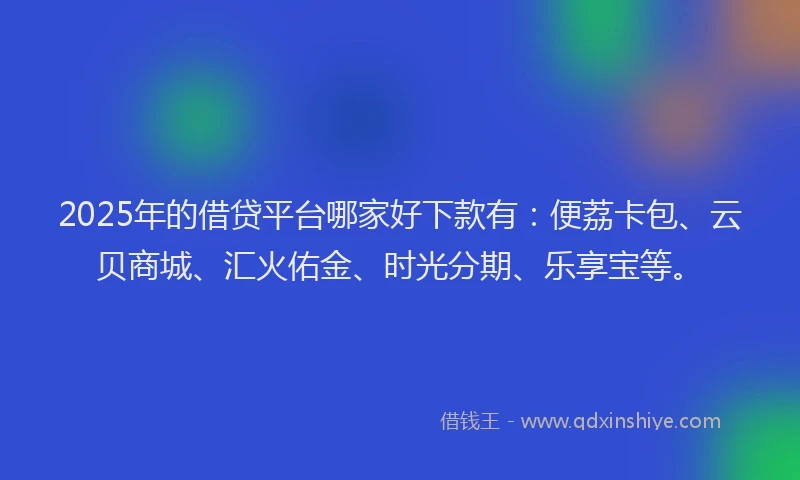 2025年的借贷平台哪家好下款有：便荔卡包、云贝商城、汇火佑金、时光分期、乐享宝等。