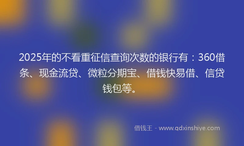 2025年的不看重征信查询次数的银行有：360借条、现金流贷、微粒分期宝、借钱快易借、信贷钱包等。