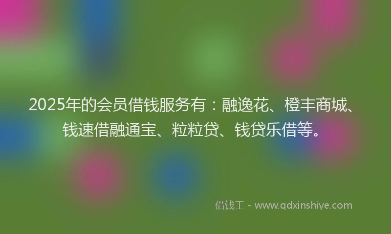 2025年的会员借钱服务有：融逸花、橙丰商城、钱速借融通宝、粒粒贷、钱贷乐借等。