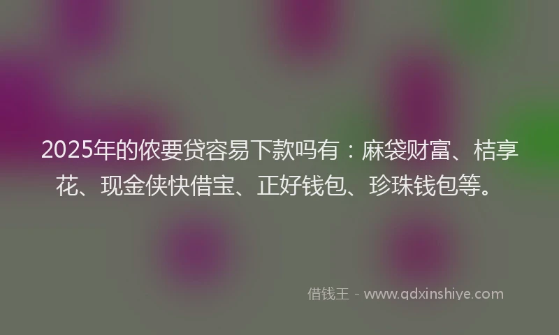 2025年的侬要贷容易下款吗有：麻袋财富、桔享花、现金侠快借宝、正好钱包、珍珠钱包等。