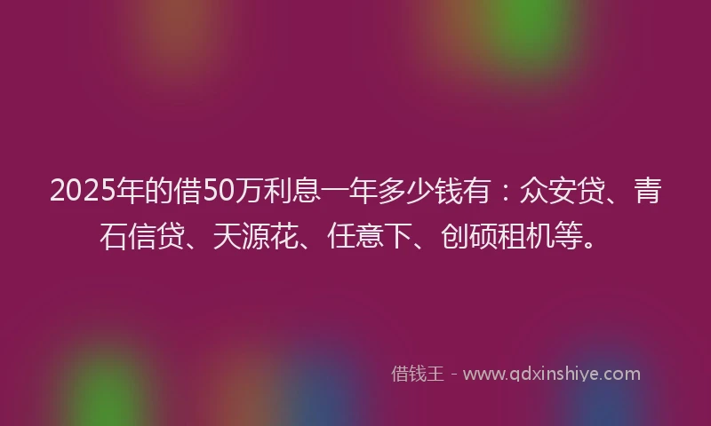2025年的借50万利息一年多少钱有：众安贷、青石信贷、天源花、任意下、创硕租机等。