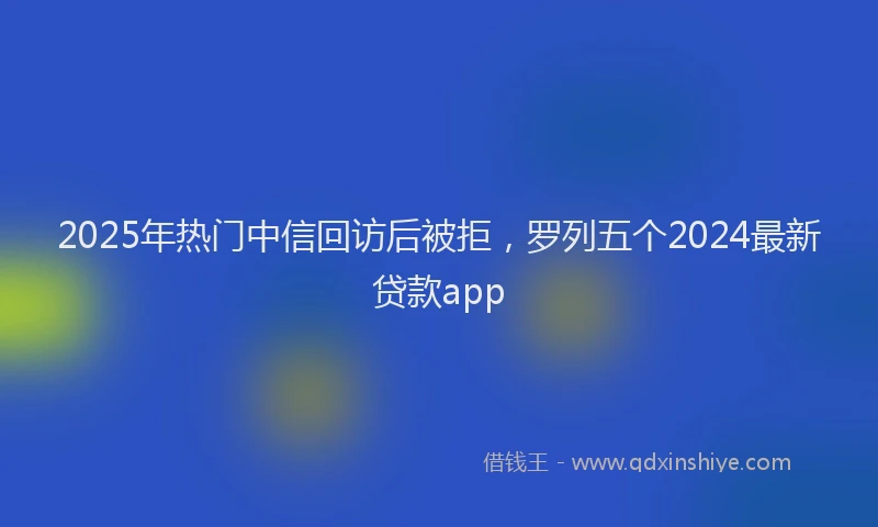 2025年热门中信回访后被拒，罗列五个2024最新贷款app