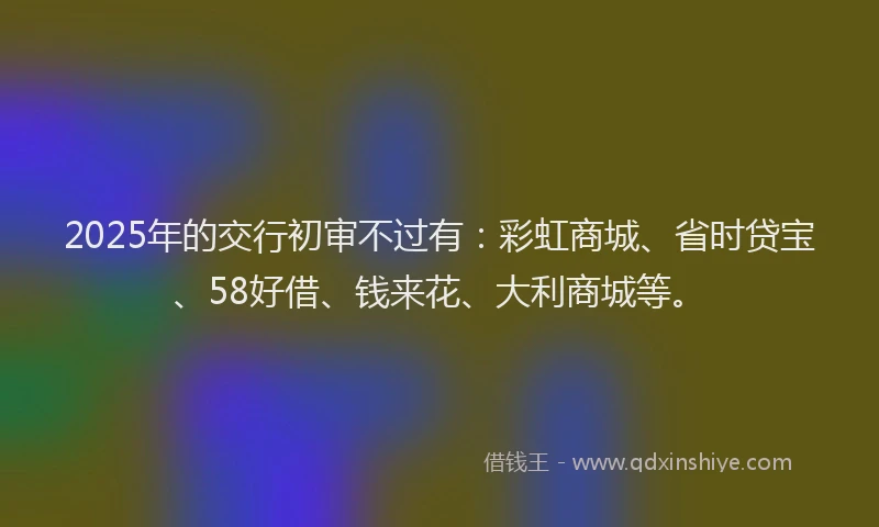 2025年的交行初审不过有：彩虹商城、省时贷宝、58好借、钱来花、大利商城等。