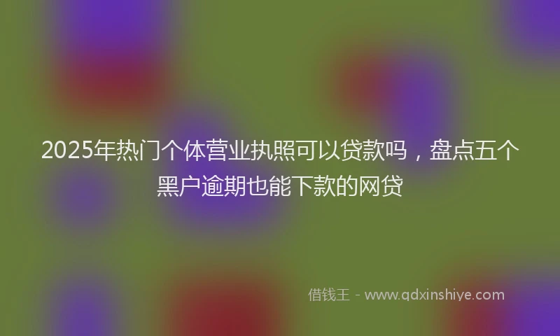 2025年热门个体营业执照可以贷款吗，盘点五个黑户逾期也能下款的网贷