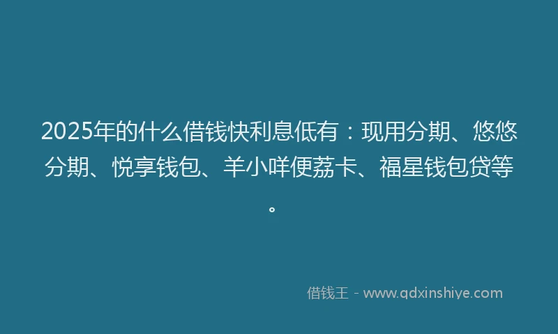 2025年的什么借钱快利息低有：现用分期、悠悠分期、悦享钱包、羊小咩便荔卡、福星钱包贷等。